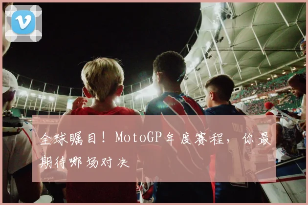 全球瞩目!MotoGP年度赛程,你最期待哪场对决