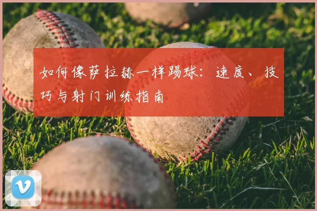 如何像萨拉赫一样踢球:速度、技巧与射门训练指南